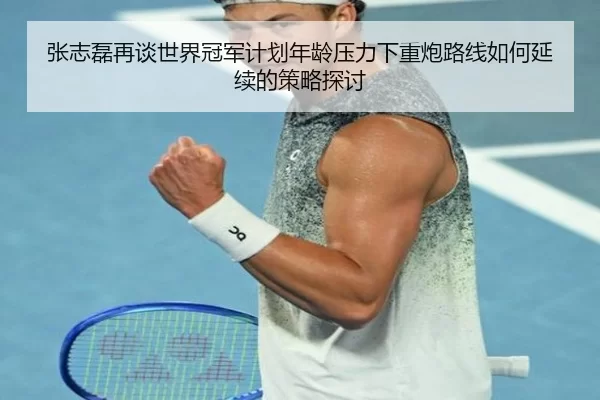 张志磊再谈世界冠军计划年龄压力下重炮路线如何延续的策略探讨